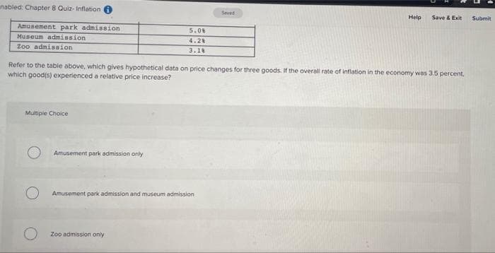 nabled: Chapter 8 Quiz- Inflation
Seved
Help
Save & Exit
Submit
Amusement park admission
5.0
Museum admission
4.28
Zoo admission
3.18
Refer to the table above, which gives hypothetical data on price changes for three goods. If the overall rate of inflation in the economy was 3.5 percent,
which good(s) experienced a relative price increase?
Multiple Choice
Amusement park admission only
Amusoment park admission and museum admission
Zoo admission only
