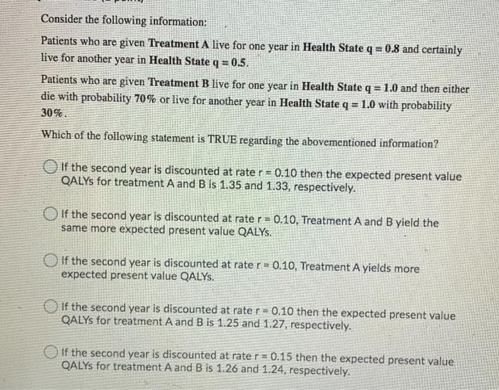 Consider the following information:
Patients who are given Treatment A live for one year in Health State q = 0.8 and certainly
live for another year in Health State q = 0.5.
Patients who are given Treatment B live for one year in Health State q = 1.0 and then either
die with probability 70% or live for another year in Health State q = 1.0 with probability
!3!
30%.
Which of the following statement is TRUE regarding the abovementioned information?
If the second year is discounted at rate r= 0.10 then the expected present value
QALYS for treatment A and B is 1.35 and 1.33, respectively.
O If the second year is discounted at rate r = 0.10, Treatment A and B yield the
same more expected present value QALYS.
If the second year is discounted at rate r= 0.10, Treatment A yields more
expected present value QALYS.
If the second year is discounted at rate r = 0.10 then the expected present value
QALYS for treatment A and B is 1.25 and 1.27, respectively.
O If the second year is discounted at rate r= 0.15 then the expected present value
QALYS for treatment A and B is 1.26 and 1.24, respectively.
