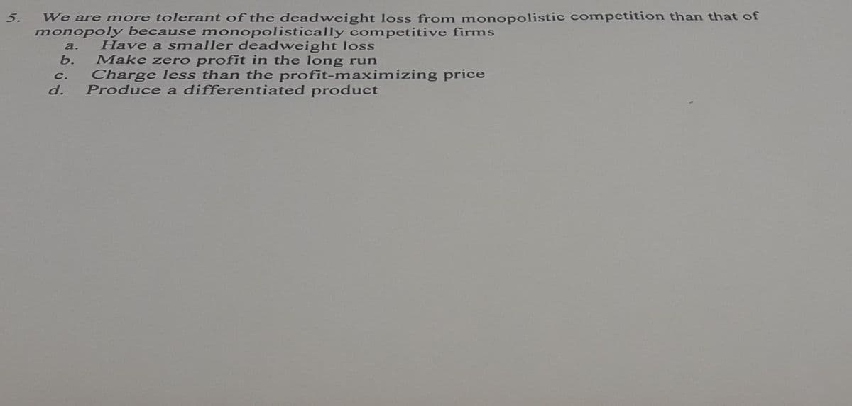 5.
We are more tolerant of the deadweight loss from monopolistic competition than that of
monopoly because monopolistically competitive firms
Have a smaller deadweight loss
Make zero profit in the long run
Charge less than the profit-maximizing price
Produce a differentiated product
а.
b.
C.
d.
