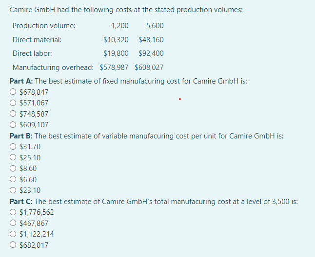 Camire GmbH had the following costs at the stated production volumes:
Production volume:
1,200
5,600
$10,320
$48,160
$19,800 $92,400
Manufacturing overhead: $578,987 $608,027
Part A: The best estimate of fixed manufacuring cost for Camire GmbH is:
$678,847
$571,067
$748,587
O $609,107
Direct material:
Direct labor:
Part B: The best estimate of variable manufacuring cost per unit for Camire GmbH is:
O $31.70
$25.10
$8.60
$6.60
O $23.10
Part C: The best estimate of Camire GmbH's total manufacuring cost at a level of 3,500 is:
O $1,776,562
$467,867
$1,122,214
$682,017