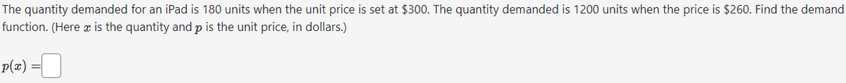 The quantity demanded for an iPad is 180 units when the unit price is set at $300. The quantity demanded is 1200 units when the price is $260. Find the demand
function. (Here x is the quantity and p is the unit price, in dollars.)
-0
p(x) =