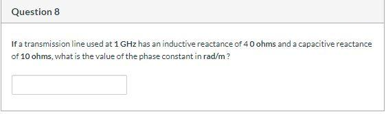 Question 8
If a transmission line used at 1 GHz has an inductive reactance of 40 ohms and a capacitive reactance
of 10 ohms, what is the value of the phase constant in rad/m?