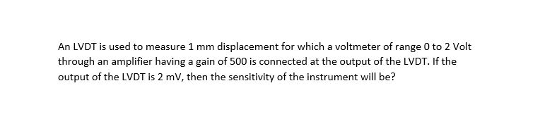 An LVDT is used to measure 1 mm displacement for which a voltmeter of range 0 to 2 Volt
through an amplifier having a gain of 500 is connected at the output of the LVDT. If the
output of the LVDT is 2 mV, then the sensitivity of the instrument will be?