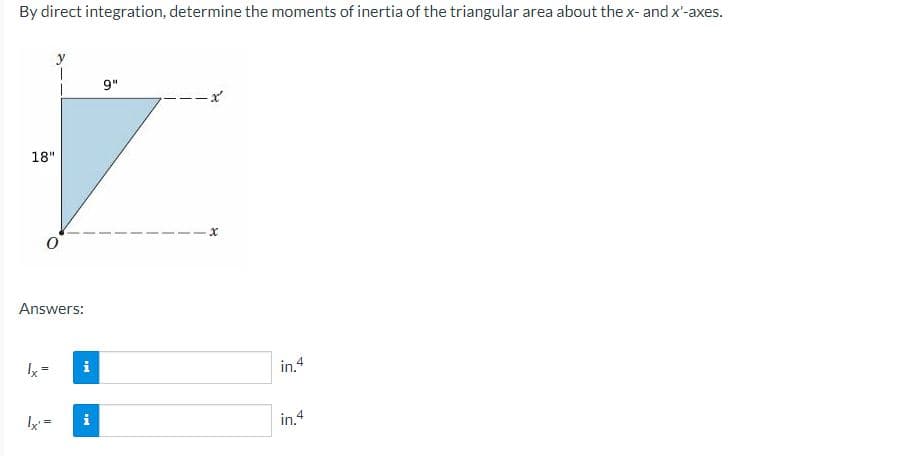 By direct integration, determine the moments of inertia of the triangular area about the x- and x'-axes.
18"
1
Answers:
Ix²
IM
i
9"
in.4
in.4