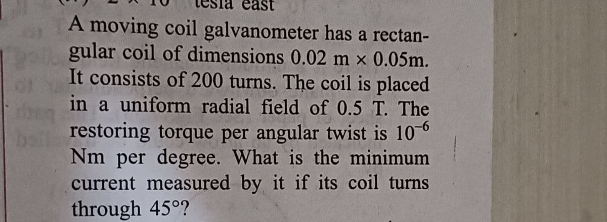 east
A moving coil galvanometer has a rectan-
gular coil of dimensions 0.02 m × 0.05m.
It consists of 200 turns. The coil is placed
in a uniform radial field of 0.5 T. The
restoring torque per angular twist is 10-6
Nm per degree. What is the minimum
current measured by it if its coil turns
through 45°?