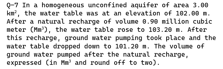 Q-7 In a homogeneous unconfined aquifer of area 3.00
km², the water table was at an elevation of 102.00 m.
After a natural recharge of volume 0.90 million cubic
meter (Mm³), the water table rose to 103.20 m. After
this recharge, ground water pumping took place and the
water table dropped down to 101.20 m. The volume of
ground water pumped after the natural recharge,
expressed (in Mm³ and round off to two).