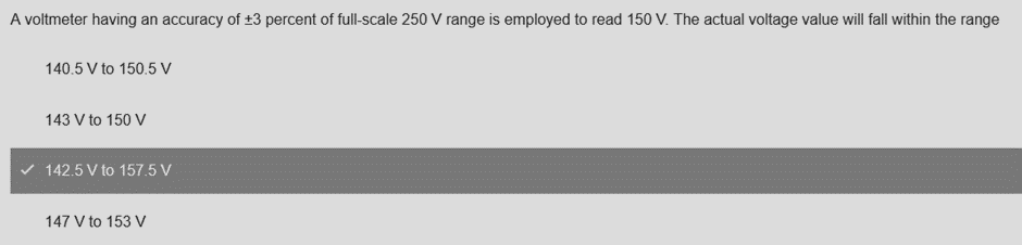 A voltmeter having an accuracy of ±3 percent of full-scale 250 V range is employed to read 150 V. The actual voltage value will fall within the range
140.5 V to 150.5 V
143 V to 150 V
142.5 V to 157.5 V
147 V to 153 V