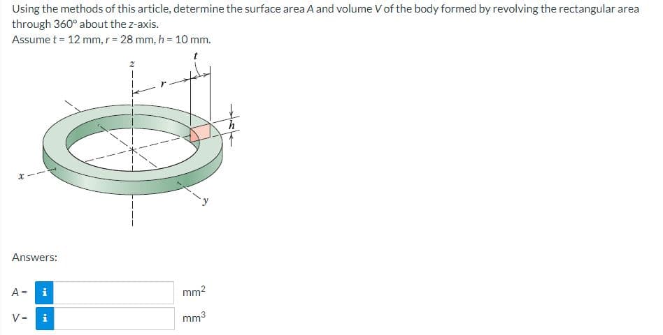 Using the methods of this article, determine the surface area A and volume V of the body formed by revolving the rectangular area
through 360° about the z-axis.
Assume t = 12 mm, r = 28 mm, h = 10 mm.
Answers:
A = i
IN
V =
IM
mm²
mm³