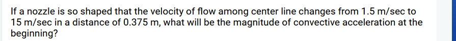 If a nozzle is so shaped that the velocity of flow among center line changes from 1.5 m/sec to
15 m/sec in a distance of 0.375 m, what will be the magnitude of convective acceleration at the
beginning?