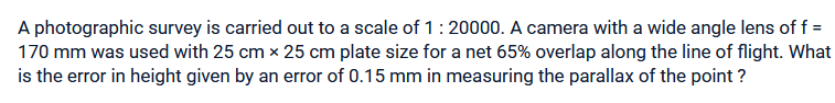 A photographic survey is carried out to a scale of 1 : 20000. A camera with a wide angle lens of f =
170 mm was used with 25 cm x 25 cm plate size for a net 65% overlap along the line of flight. What
is the error in height given by an error of 0.15 mm in measuring the parallax of the point?