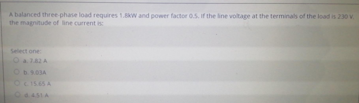 A balanced three-phase load requires 1.8kW and power factor 0.5. If the line voltage at the terminals of the load is 230 V.
the magnitude of line current is:
Select one:
a. 7.82 A
O b. 9.03A
O c. 15.65 A
O d. 4.51 A