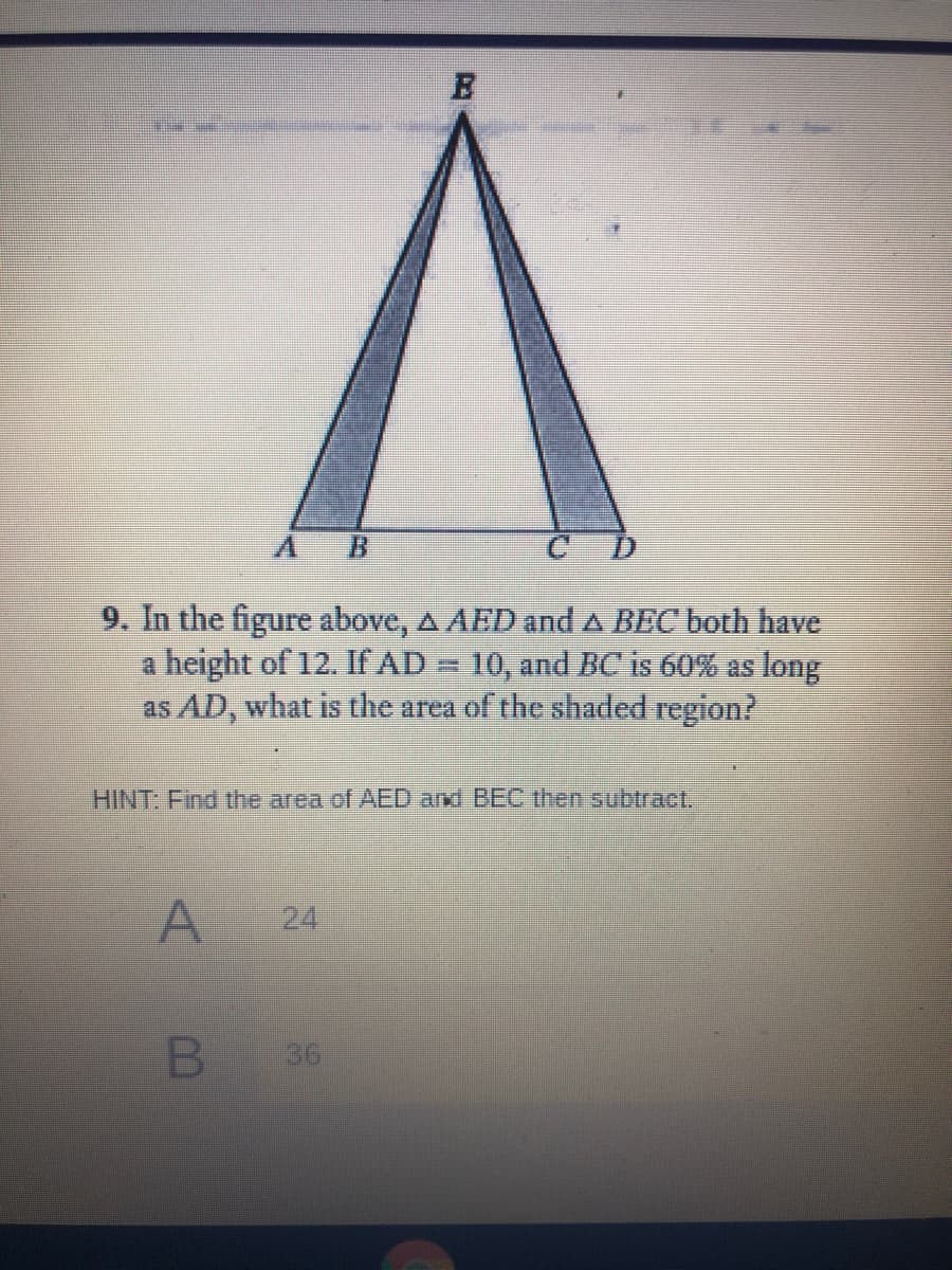 9. In the figure above, A AED and A BEC both have
a height of 12. If AD = 10, and BC is 60% as long
as AD, what is the area of the shaded region?
HINT: Find the area of AED and BEC then subtract.
24
B 36
A.
