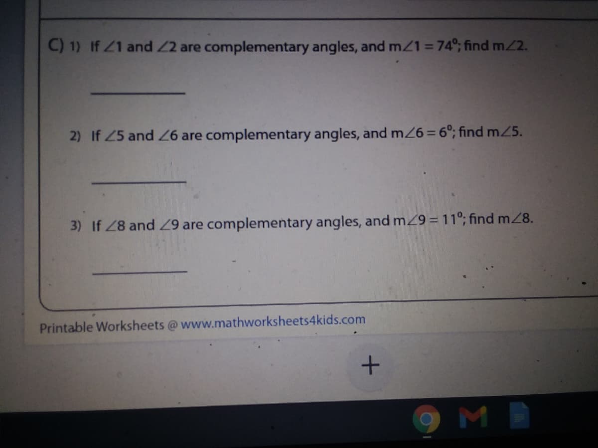 C) 1) If Z1 and 2 are complementary angles, and m/1=74°; find m2.
2) If 25 and Z6 are complementary angles, and m26 = 6°; find mZ5.
3) If 28 and 9 are complementary angles, and mZ9 = 11°; find m28.
Printable Worksheets @ www.mathworksheets4kids.com
