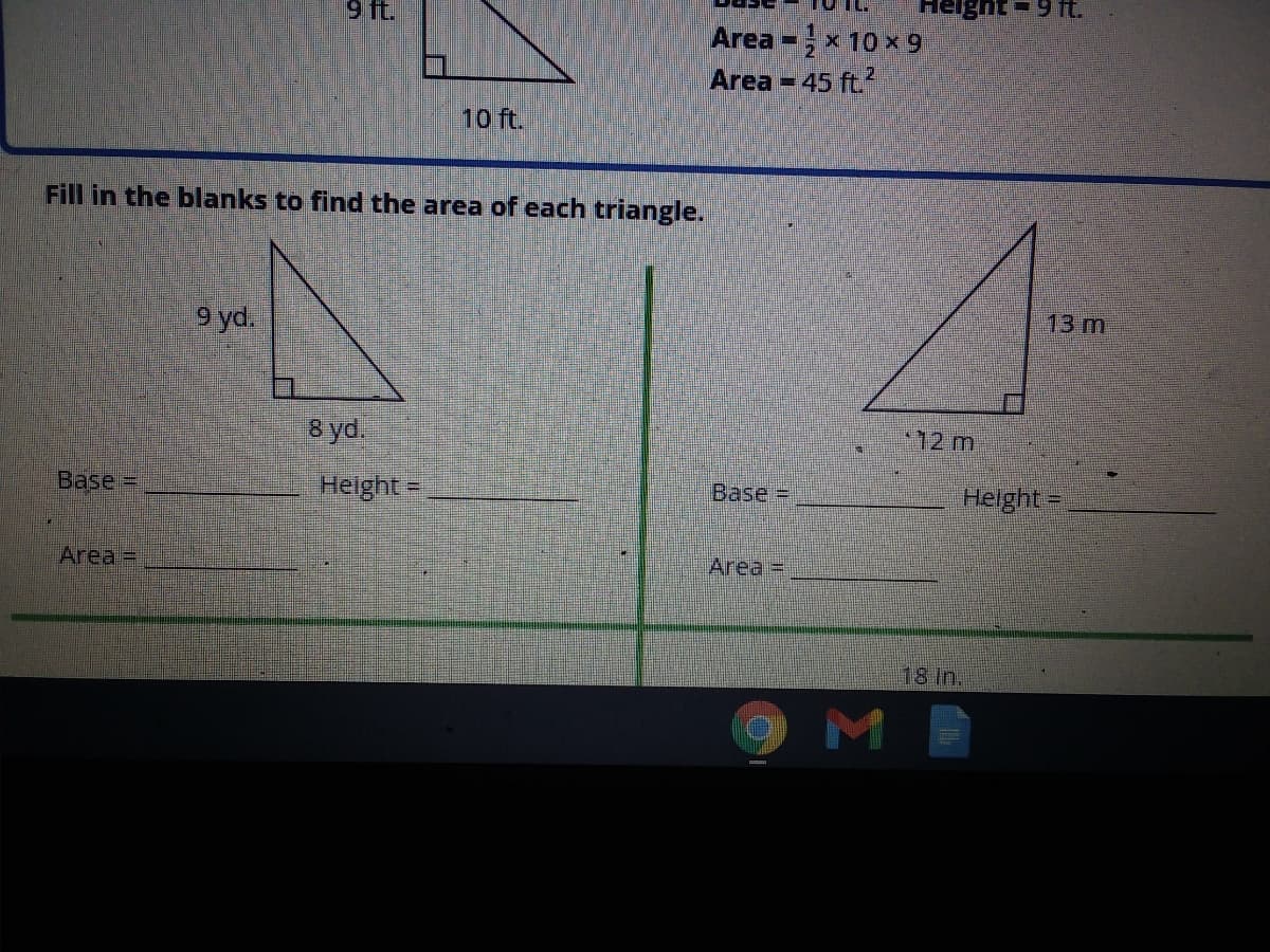 9 ft.
Area -x 10 x 9
Area = 45 ft.?
10 ft.
Fill in the blanks to find the area of each triangle.
13 m
9 yd.
8 yd.
12 m
Base =
Height =
Base%D
Helght-
Area =
Area =
18 In.
