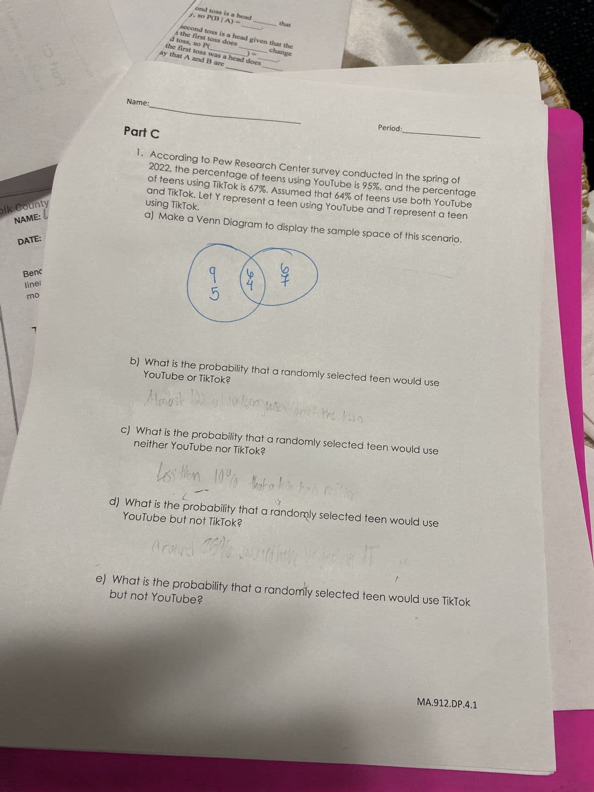 10 hot
olk County
NAME:
DATE:
Benc
line;
mo
7
Name:
ond toss is a head
y, so P(BIA)
second toss is a head given that the
á the first toss does
change
d toss, so PC
the first toss was a head does
ay that A and B are
that
G5
Part C
1. According to Pew Research Center survey conducted in the spring of
2022, the percentage of teens using YouTube is 95%, and the percentage
using TikTok.
of teens using TikTok is 67%. Assumed that 64% of teens use both YouTube
and TikTok. Let Y represent a teen using YouTube and T represent a teen
a) Make a Venn Diagram to display the sample space of this scenario.
95
94
YouTube or TikTok?
b) What is the probability that a randomly selected teen would use
Almost 103 1000er was
Period:
(on of the two
Los them 10% that a
14
neither YouTube nor TikTok?
c) What is the probability that a randomly selected teen would use
10% that a teen han r
L
YouTube but not TikTok?
d) What is the probability that a randomly selected teen would use
Around 25%/ would have
but not YouTube?
e) What is the probability that a randomly selected teen would use TikTok
MA.912.DP.4.1
