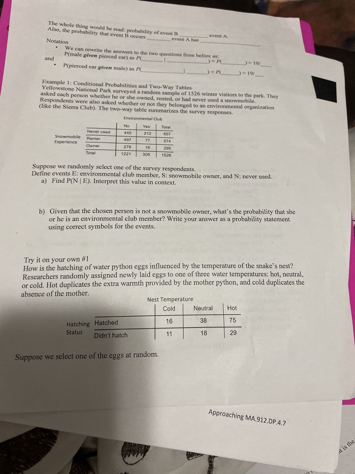 The whole thing would be read: probability of event B
Also, the probability that event B occurs
Notation
and
P(male given pierced ear) as PC
We can rewrite the answers to the two questions from before as:
= PC
P(pierced ear given male) as PC
)=P(
Snowmobile
Experience
Never used
Renter
Owner
Total
Example 1: Conditional Probabilities and Two-Way Tables
Yellowstone National Park surveyed a random sample of 1526 winter visitors to the park. They
asked each person whether he or she owned, rented, or had never used a snowmobile.
Respondents were also asked whether or not they belonged to an environmental organization
(like the Sierra Club). The two-way table summarizes the survey responses.
Environmental Club
No
445
497
279
1221
event A has
Yes
212
77
16
305
Hatching
Status
Hatched
Didn't hatch
event A.
Total
657
574
295
1526
Suppose we randomly select one of the survey respondents.
Define events E: environmental club member, S: snowmobile owner, and N: never used.
a) Find P(NE). Interpret this value in context.
=
b)
Given that the chosen person is not a snowmobile owner, what's the probability that she
or he is an environmental club member? Write your answer as a probability statement
using correct symbols for the events.
Suppose we select one of the eggs at random.
Try it on your own #1
How is the hatching of water python eggs influenced by the temperature of the snake's nest?
Researchers randomly assigned newly laid eggs to one of three water temperatures: hot, neutral,
or cold. Hot duplicates the extra warmth provided by the mother python, and cold duplicates the
absence of the mother.
Nest Temperature
Cold
16
11
)=19/
= 19/
Neutral
38
18
Hot
75
29
Approaching MA.912.DP.4.7
at is the