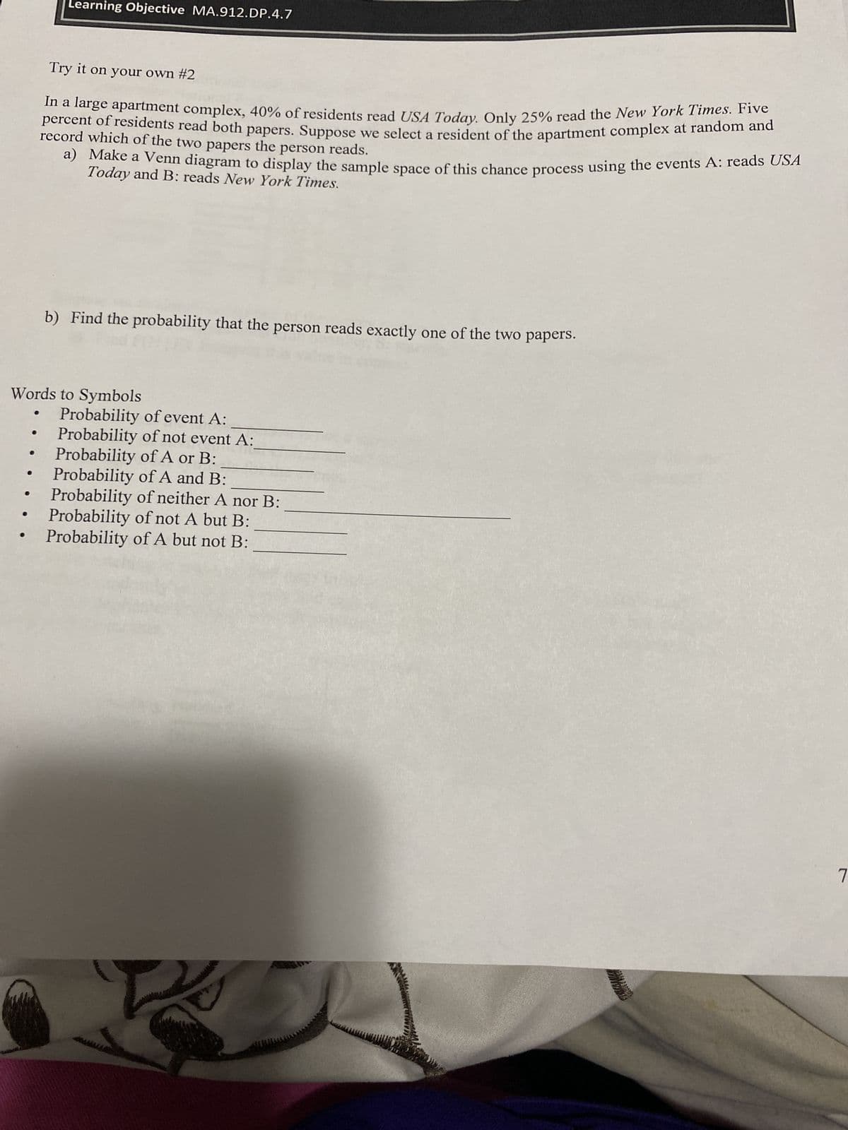 Learning Objective MA.912.DP.4.7
●
Try it on your own #2
In a large apartment complex, 40% of residents read USA Today. Only 25% read the New York Times. Five
percent of residents read both papers. Suppose we select a resident of the apartment complex at random and
record which of the two papers the person reads.
a) Make a Venn diagram to display the sample space of this chance process using the events A: reads USA
Today and B: reads New York Times.
b) Find the probability that the person reads exactly one of the two papers.
Words to Symbols
Probability of event A:
Probability of not event A:
Probability of A or B:
Probability of A and B:
Probability of neither A nor B:
Probability of not A but B:
Probability of A but not B:
7