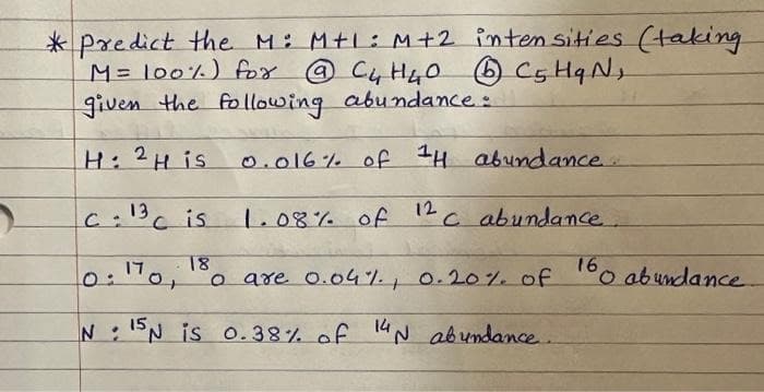 *Predict the M: M+l: M+2 intensities (taking
M = 100%) for @ C4 H ₂₂0
@ C₂ H₂O (1) C5 HqN,
given the following abundance:
H: 2H is
0.016% of 1H abundance.....
c: 13c is
דו
1.08% of
0:170;
12
18
。 are 0.04%, 0.20% of
N 15N is 0.38% of 14 N abundance.
c abundance.
160 abundance