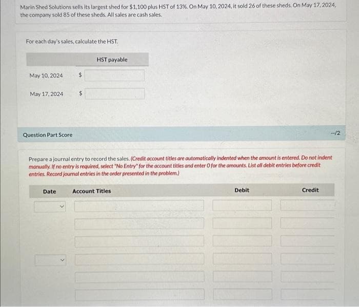 Marin Shed Solutions sells its largest shed for $1,100 plus HST of 13 %. On May 10, 2024, it sold 26 of these sheds. On May 17,2024,
the company sold 85 of these sheds. All sales are cash sales.
For each day's sales, calculate the HST.
May 10, 2024
May 17, 2024
Question Part Score
$
Date
$
HST payable
Prepare a journal entry to record the sales. (Credit account titles are automatically indented when the amount is entered. Do not indent
manually. If no entry is required, select "No Entry" for the account titles and enter O for the amounts. List all debit entries before credit
entries. Record journal entries in the order presented in the problem.)
Account Titles
Debit
--/2
Credit