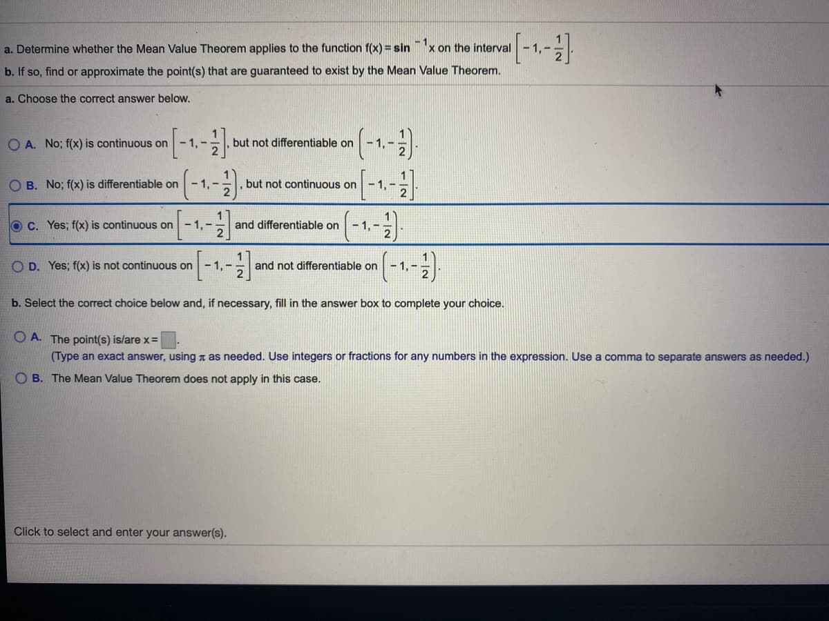 a. Determine whether the Mean Value Theorem applies to the function f(x) = sin
-1
x on the interval- 1,
b. If so, find or approximate the point(s) that are guaranteed to exist by the Mean Value Theorem.
a. Choose the correct answer below.
O A. No; f(x) is continuous on
-1,-
but not differentiable on
-1.-
O B. No; f(x) is differentiable on
- 1, -
but not continuous on
-1,-
O C. Yes; f(x) is continuous on
- 1, -
and differentiable on
- 1, -
O D. Yes; f(x) is not continuous on - 1,-
and not differentiable on
- 1,-
b. Select the correct choice below and, if necessary, fill in the answer box to complete your choice.
O A. The point(s) is/are x=
(Type an exact answer, using n as needed. Use integers or fractions for any numbers in the expression. Use a comma to separate answers as needed.)
O B. The Mean Value Theorem does not apply in this case.
Click to select and enter your answer(s).
1/2
