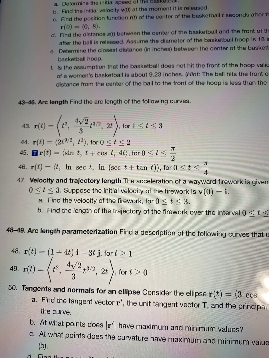 a. Determine the initial speed of the basketball.
b. Find the initial velocity v(0) at the moment it is released.
c. Find the position function r(t) of the center of the basketball t seconds after th
r(0) = (0, 8).
d. Find the distance s(t) between the center of the basketball and the front of th
after the ball is released. Assume the diameter of the basketball hoop is 18 in
e. Determine the closest distance (in inches) between the center of the basketb
basketball hoop.
f. Is the assumption that the basketball does not hit the front of the hoop valid
of a women's basketball is about 9.23 inches. (Hint: The ball hits the front o
distance from the center of the ball to the front of the hoop is less than the
43-46. Arc length Find the arc length of the following curves.
43. r(t) = (t, V2;3/2, 2t ), for 1<t< 3
3
44. r(t) = (2t/2, t³), for 0 <t < 2
45. Tr(t) = (sin t, t+ cos t, 4t), for 0 < t <
2
46. r(t) = (t, In sec t, In (sec t+ tan t)), for 0 <t <
4
47. Velocity and trajectory length The acceleration of a wayward firework is given
0<t< 3. Suppose the initial velocity of the firework is v(0) = i.
a. Find the velocity of the firework, for 0 <t< 3.
b. Find the length of the trajectory of the firework over the interval 0 <t<
48-49. Arc length parameterization Find a description of the following curves that u
48. r(t) = (1+ 4t) i – 3t j, for t > 1
4/2,
49. r(t) = ( t2,
13/2, 2t
3
for t >0
50. Tangents and normals for an ellipse Consider the ellipse r(t) = (3 cos
a. Find the tangent vector r', the unit tangent vector T, and the principal
the curve.
b. At what points does r' have maximum and minimum values?
C. At what points does the curvature have maximum and minimum value
(b).
d
Find the
