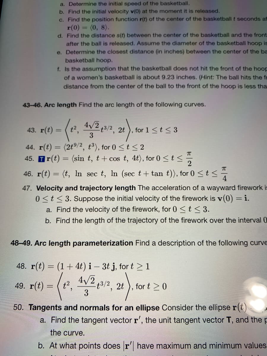 a. Determine the initial speed of the basketball.
b. Find the initial velocity v(0) at the moment it is released.
c. Find the position function r(t) of the center of the basketball t seconds af
= (0, 8).
r(0) =
d. Find the distance s(t) between the center of the basketball and the front
after the ball is released. Assume the diameter of the basketball hoop is
e. Determine the closest distance (in inches) between the center of the ba
basketball hoop.
f. Is the assumption that the basketball does not hit the front of the hoop
of a women's basketball is about 9.23 inches. (Hint: The ball hits the fr
distance from the center of the ball to the front of the hoop is less tha
43-46. Arc length Find the arc length of the following curves.
43. r(t) =
2 4v2 43/2, 2t
for 1<t< 3
3
44. r(t) = (2tº/2, t³), for 0 < t < 2
45. Tr(t) = (sin t, t+ cos t, 4t), for 0 <t <
2
46. r(t) = (t, In sec t, In (sec t+ tan t)), for 0 <t< -
4
47. Velocity and trajectory length The acceleration of a wayward firework is
0<t<3. Suppose the initial velocity of the firework is v(0) = i.
a. Find the velocity of the firework, for 0 <t < 3.
b. Find the length of the trajectory of the firework over the interval 0
48-49. Arc length parameterization Find a description of the following curve
48. r(t) = (1+ 4t) i – 3t j, for t > 1
4/2 13/2. 2t ), for t 20
%3D
49. r(t) = ( t',
3
50. Tangents and normals for an ellipse Consider the ellipse r(t)
a. Find the tangent vector r', the unit tangent vector T, and the
the curve.
b. At what points does r' have maximum and minimum values
