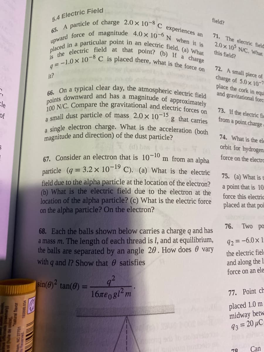 a single electron charge. What is the acceleration (both
66. On a typical clear day, the atmospheric electric field
points downward and has a magnitude of approximately
65. A particle of charge 2.0 × 10-8 C experiences an
upward force of magnitude 4.0x 10-6N when it is
q=-1.0x 10-8 C is placed there, what is the force on
is the electric field at that point? (b) If a charge
placed in a particular point in an electric field. (a) What
100 N/C. Compare the gravitational and electric forces on
5.4 Electric Field
field?
71. The electric field
2.0x 10 N/C. What
this field?
72. A small piece of
charge of 5.0x 10-7
place the cork in equi
and gravitational forc
it?
a
Ele
73. If the electrc fim
small dust particle of mass 2.0 × 10¬15
g that carries
from a point charge
of
a
of the dust particle?
74. What is the el
magnitude and dire
orbit for hydrogen
67. Consider an electron that is 10-10 m from an alpha
force on the electrc
particle (q = 3.2× 10-19 C). (a) What is the electric
75. (a) What is t
field due to the alpha particle at the location of the electron?
(b) What is the electric field due to the electron at the
location of the alpha particle? (c) What is the electric force
on the alpha particle? On the electron?
a point that is 10
force this electric
placed at that poi
76.
Two po
68. Each the balls shown below carries a charge q and has
a mass m. The length of each thread is l, and at equilibrium,
the balls are separated by an angle 20. How does 0 vary
with q and 1? Show that 0 satisfies
92 =-6.0x 1
the electric fiele
and along the l
force on an ele
|sin(0)² tan(0)
%3D
77. Point ch
16re0gl m
placed 1.0 m
midway betw
93 = 20 µC
%3D
78
Can
a of thule
