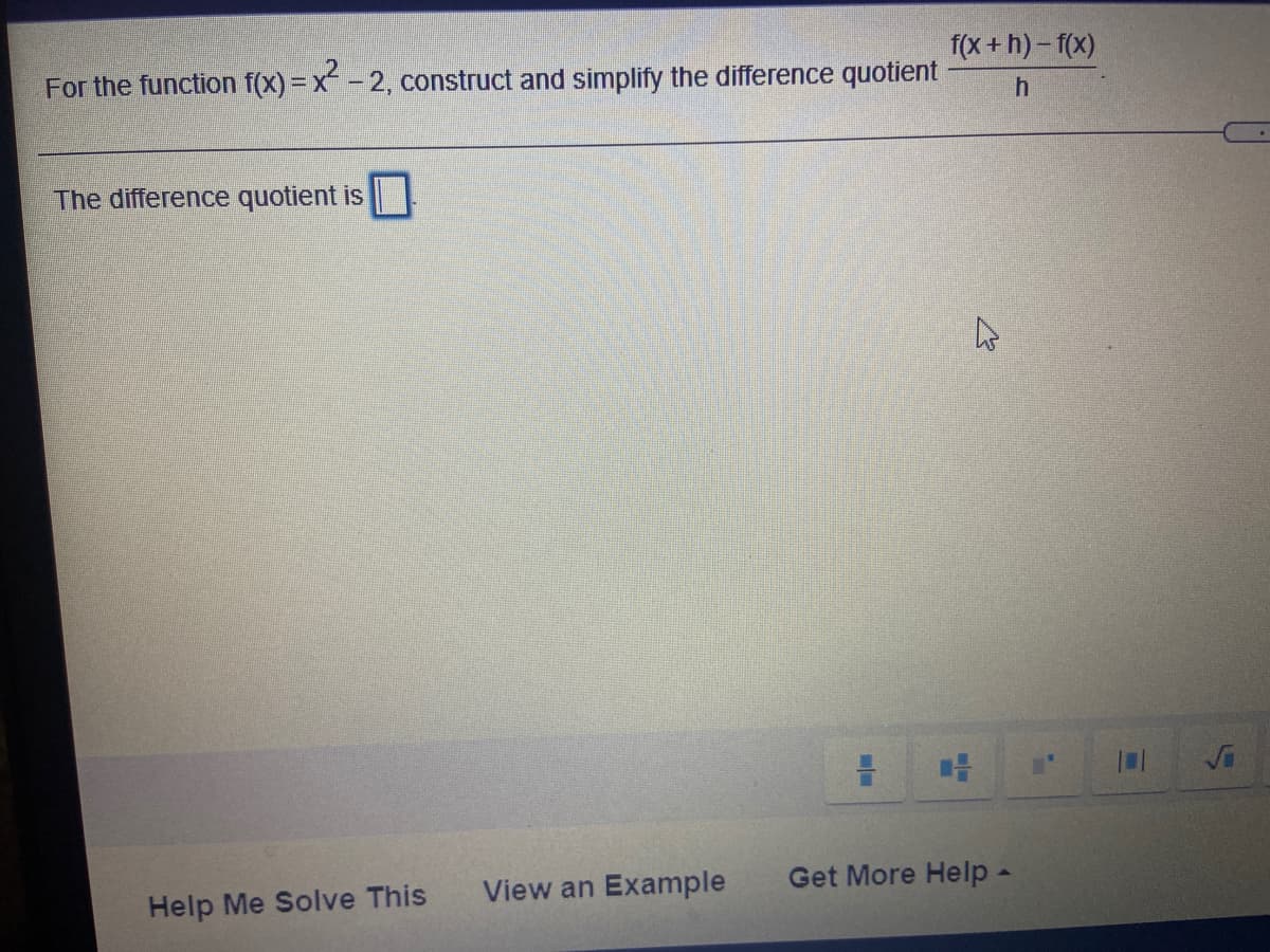 f(x + h)-f(x)
For the function f(x)=x- 2, construct and simplify the difference quotient
The difference quotient is
Help Me Solve This
View an Example
Get More Help -
