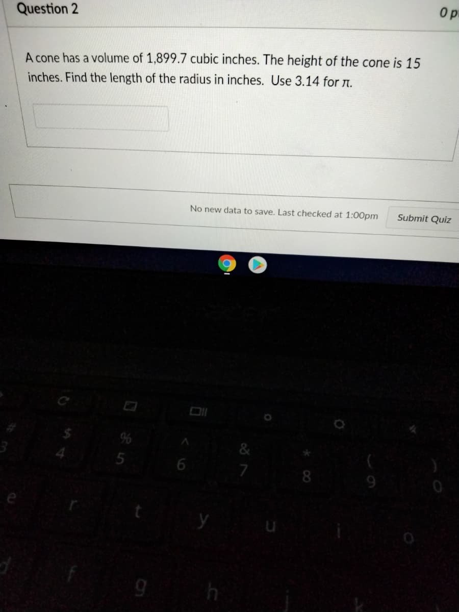 Question 2
A cone has a volume of 1,899.7 cubic inches. The height of the cone is 15
inches. Find the length of the radius in inches. Use 3.14 for n.
No new data to save. Last checked at 1:00pm
Submit Quiz
&
7
