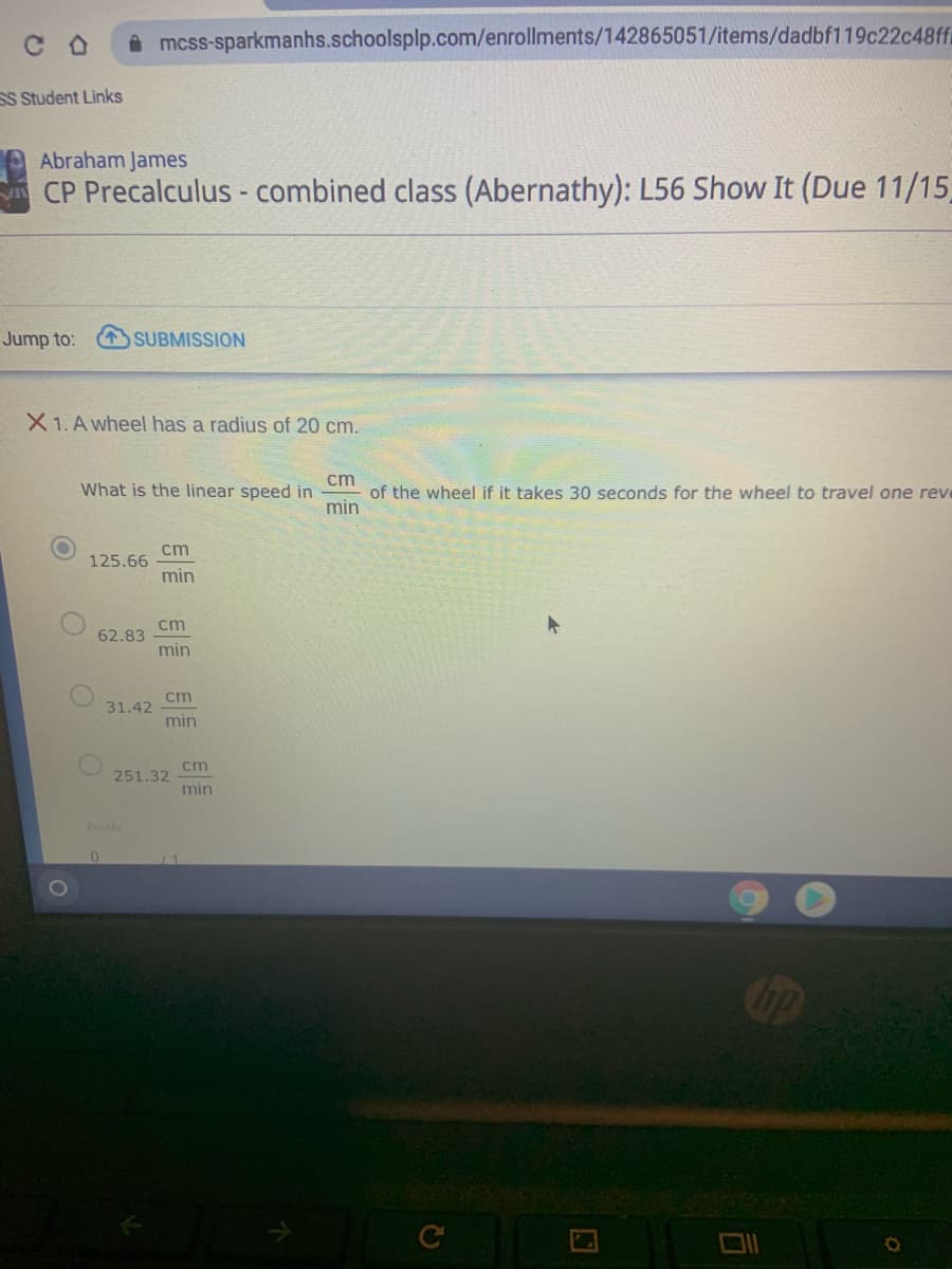 **Abraham James  
CP Precalculus - combined class (Abernathy): L56 Show It (Due 11/15)**

**Question 1: A wheel has a radius of 20 cm.**

What is the linear speed in \(\frac{{\text{cm}}}{{\text{min}}}\) of the wheel if it takes 30 seconds for the wheel to travel one revolution?

- \(125.66 \, \frac{{\text{cm}}}{{\text{min}}}\)
- \(62.83 \, \frac{{\text{cm}}}{{\text{min}}}\)
- \(31.42 \, \frac{{\text{cm}}}{{\text{min}}}\)
- \(251.32 \, \frac{{\text{cm}}}{{\text{min}}}\)

**Points Available: 0 / 1**