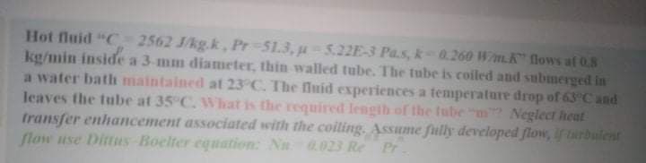 Hot fluid "C 2562 J/kg.k, Pr 51.3, u-5.22E-3 Pa.s, k0.260 Wm.K" flows af 0.8
kg/min inside a 3-mm diameter, thin walled tube. The tube is coiled and submerged in
a water bath maintained at 23 C. The fluid experiences a temperature drop of 63°C and
leaves the tube at 35 C. What is the required lengih of the tube "m Neglect heat
transfer enhancement associated with the coiling. Assume ftlly developed flow, If turbulent
flow use Dittus Boelter equation: Nn 0.023 Re
Pr
