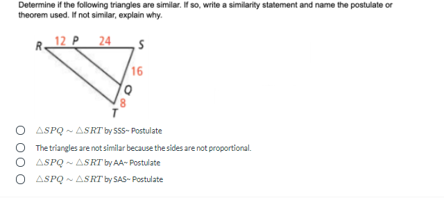 Determine if the following triangles are similar. If so, write a similarity statement and name the postulate or
theorem used. If not similar, explain why.
R.
12 P
|24
16
8.
O ASPQ - ASRT by SSS- Postulate
O The triangles are not similar because the sides are not proportional.
O ASPQ ~ ASRT by AA- Postulate
O ASPQ - ASRT by SAS- Postulate
