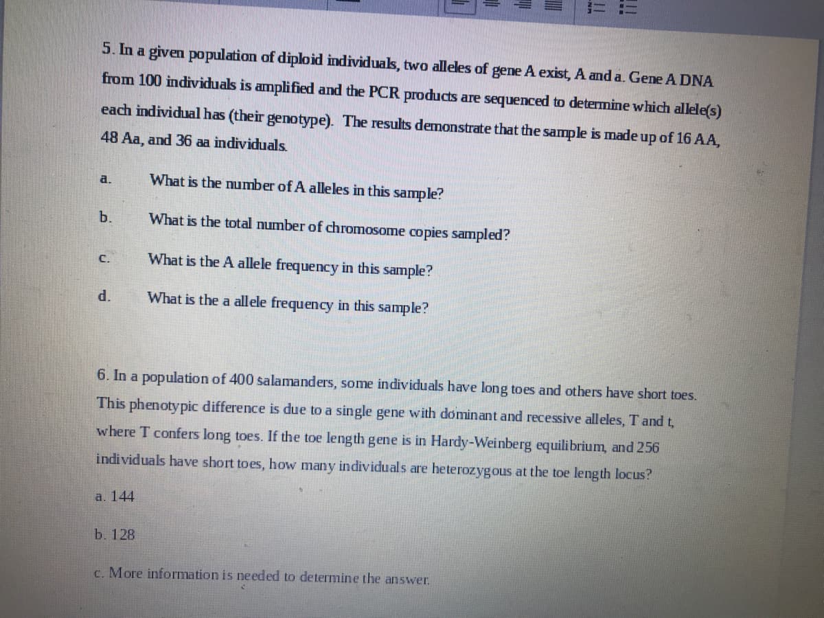 a.
5. In a given population of diploid individuals, two alleles of gene A exist, A and a. Gene A DNA
from 100 individuals is amplified and the PCR products are sequenced to determine which allele(s)
each individual has (their genotype). The results demonstrate that the sample is made up of 16 AA,
48 Aa, and 36 aa individuals.
What is the number of A alleles in this sample?
What is the total number of chromosome copies sampled?
What is the A allele frequency in this sample?
What is the a allele frequency in this sample?
b.
d.
a. 144
I
6. In a population of 400 salamanders, some individuals have long toes and others have short toes.
This phenotypic difference is due to a single gene with dominant and recessive alleles, T and t,
where T confers long toes. If the toe length gene is in Hardy-Weinberg equilibrium, and 256
individuals have short toes, how many individuals are heterozygous at the toe length locus?
b. 128
||
c. More information is needed to determine the answer.