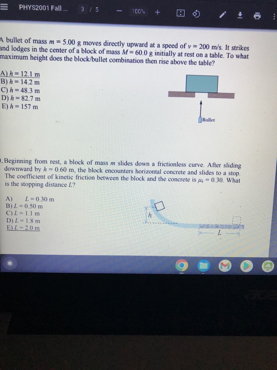 PHYS2001 Fall ...
A) h= 12.1 m
B) h=14.2 m
C) h = 48.3 m
D) h = 82.7 m
E) h=157 m
3 / 5
A bullet of mass m = 5.00 g moves directly upward at a speed of v= 200 m/s. It strikes
and lodges in the center of a block of mass M= 60.0 g initially at rest on a table. To what
maximum height does the block/bullet combination then rise above the table?
100% +
A) L = 0.30 m
B) L = 0.50 m
C) L = 1.1 m
D) L = 1.8 m
E) L=2.0 m
Beginning from rest, a block of mass m slides down a frictionless curve. After sliding
downward by h = 0.60 m, the block encounters horizontal concrete and slides to a stop.
The coefficient of kinetic friction between the block and the concrete is μ = 0.30. What
is the stopping distance L?
Bullet
h
L