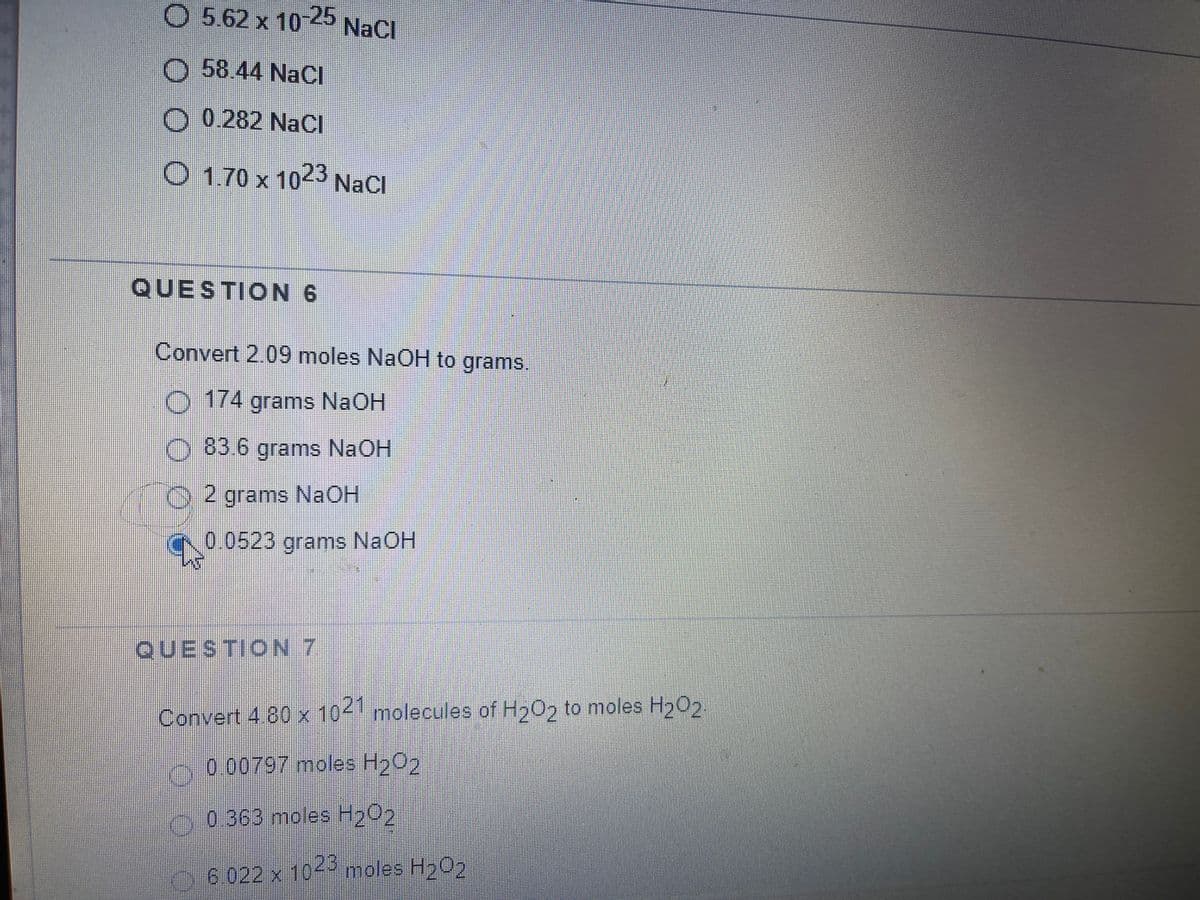 O 5.62 x 10 25 NaCl
O 58.44 NaCI
0 0.282 NaCI
O 1.70 x 1023 NaCl
QUESTION 6
Convert 2.09 moles NaOH to grams.
O 174 grams NaOH
O 83 6 grams NaOH
O2 grams NAOH
0.0523 grams NaOH
QUESTION 7
Convert 4 80 x 104 molecules of Hy0, to moles H202.
0.00797 moles H202
.0.363 moles Hy02
6.022 x 105
4 oles H202
