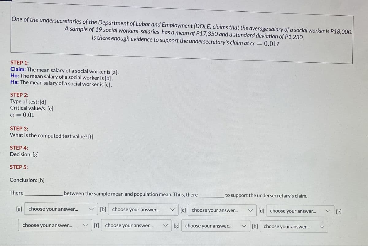 One of the undersecretaries of the Department of Labor and Employment (DOLE) claims that the average salary of a social worker is P18,000.
A sample of 19 social workers' salaries has a mean of P17,350 and a standard deviation of P1,230.
Is there enough evidence to support the undersecretary's claim at a = 0.01?
STEP 1:
Claim: The mean salary of a social worker is [a].
Ho: The mean salary of a social worker is [b].
Ha: The mean salary of a social worker is [c].
STEP 2:
Type of test: [d]
Critical value/s: [e]
= 0.01
a =
STEP 3:
What is the computed test value? [f]
STEP 4:
Decision: [g]
STEP 5:
Conclusion: [h]
There
between the sample mean and population mean. Thus, there.
[a] choose your answer...
choose your answer...
to support the undersecretary's claim.
[b] choose your answer... V [c] choose your answer...
[f] choose your answer... V [g] choose your answer...
V
[h]
[d] choose your answer...
choose your answer...
[e]