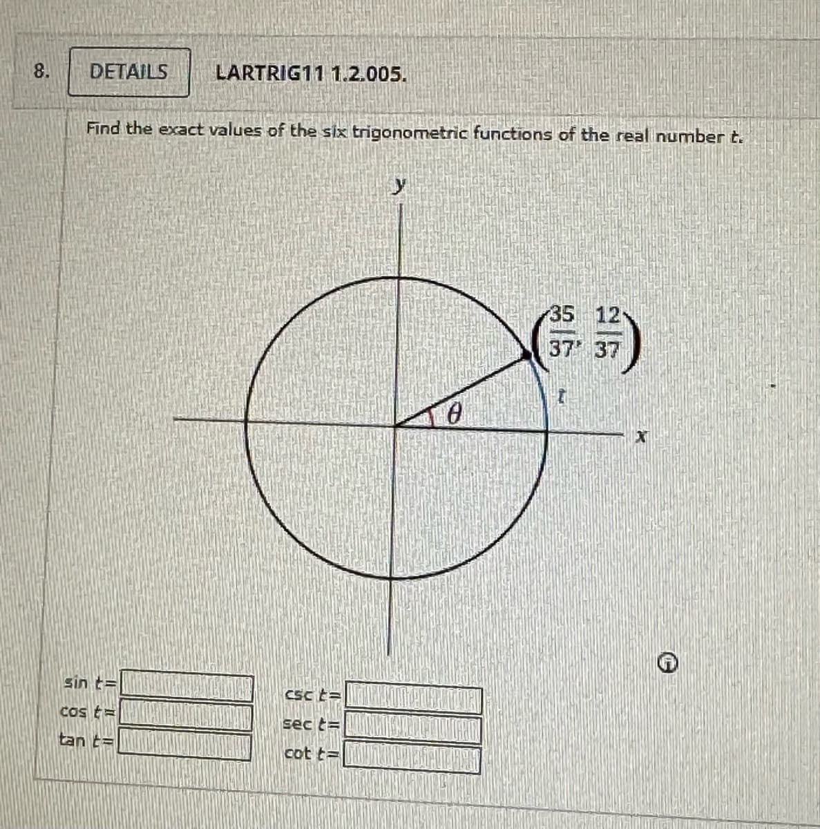 8.
DETAILS
LARTRIG11 1.2.005.
Find the exact values of the six trigonometric functions of the real number t.
sin t
Cost
tan t
csct=
sect=
cot t=
0
35 12
37 37
1x1