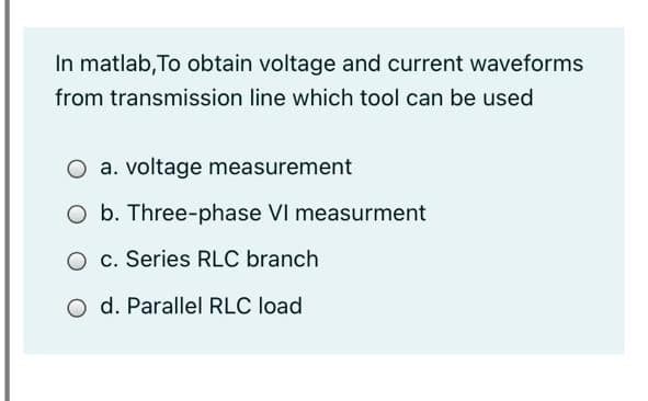 In matlab, To obtain voltage and current waveforms
from transmission line which tool can be used
O a. voltage measurement
O b. Three-phase VI measurment
c. Series RLC branch
O d. Parallel RLC load
