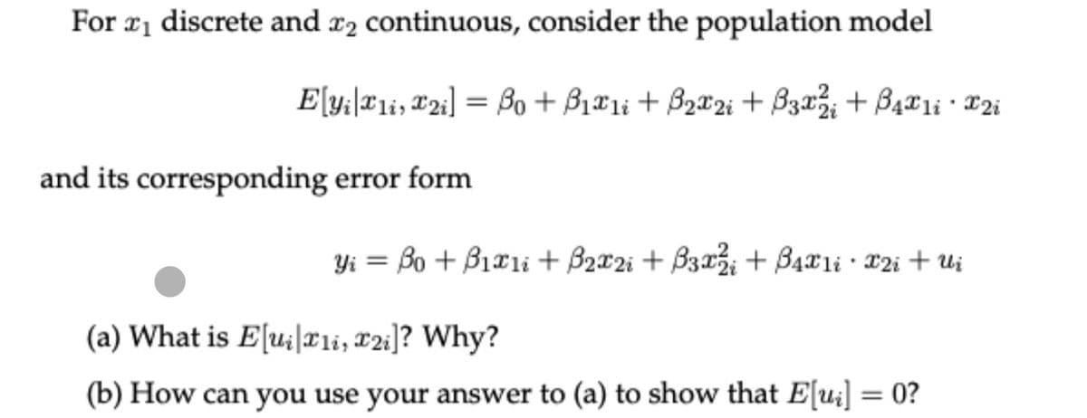 For ₁ discrete and 2 continuous, consider the population model
Elyi1i, 2i] = Bo + B₁x1i+ B₂x2i+B3x² + 4x1ix2i
and its corresponding error form
Yi = Bo + B1x1i + B2₂x2i + B3x2 + 4x1i · X2i + Ui
(a) What is Elu211, T21]? Why?
(b) How can you use your answer to (a) to show that E[ui] = 0?