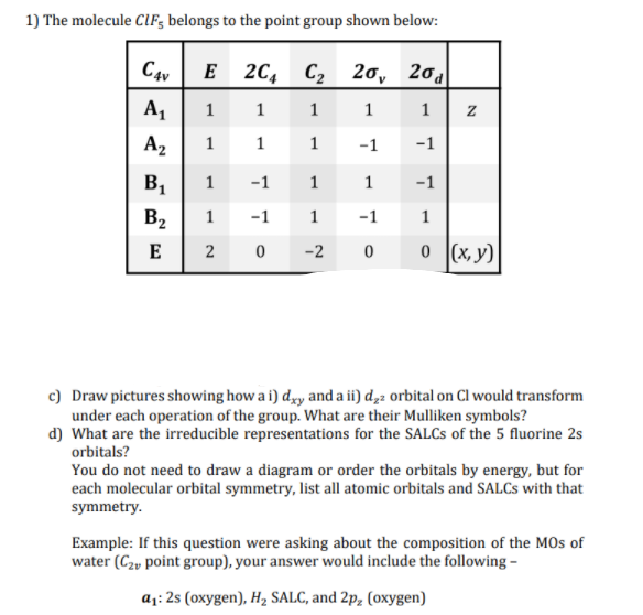 1) The molecule ClF; belongs to the point group shown below:
C4v
E 2C, C2 20, 20d
A1
1
1
1
1
1
A2
1
1 1
-1
-1
B1
1
-1 1
1
-1
B2
1
-1
1
-1
1
E
0 (x, y)
2 0
-2
c) Draw pictures showing how a i) dy and a ii) d,2 orbital on Cl would transform
under each operation of the group. What are their Mulliken symbols?
d) What are the irreducible representations for the SALCS of the 5 fluorine 2s
orbitals?
You do not need to draw a diagram or order the orbitals by energy, but for
each molecular orbital symmetry, list all atomic orbitals and SALCS with that
symmetry.
Example: If this question were asking about the composition of the MOs of
water (C2, point group), your answer would include the following -
a1: 2s (oxygen), H2 SALC, and 2p, (oxygen)
