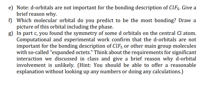 e) Note: d-orbitals are not important for the bonding description of CIF5. Give a
brief reason why.
f) Which molecular orbital do you predict to be the most bonding? Draw a
picture of this orbital including the phase.
g) In part c, you found the symmetry of some d orbitals on the central Cl atom.
Computational and experimental work confirm that the d-orbitals are not
important for the bonding description of ClF; or other main group molecules
with so-called "expanded octets." Think about the requirements for significant
interaction we discussed in class and give a brief reason why d-orbital
involvement is unlikely. (Hint: You should be able to offer a reasonable
explanation without looking up any numbers or doing any calculations.)
