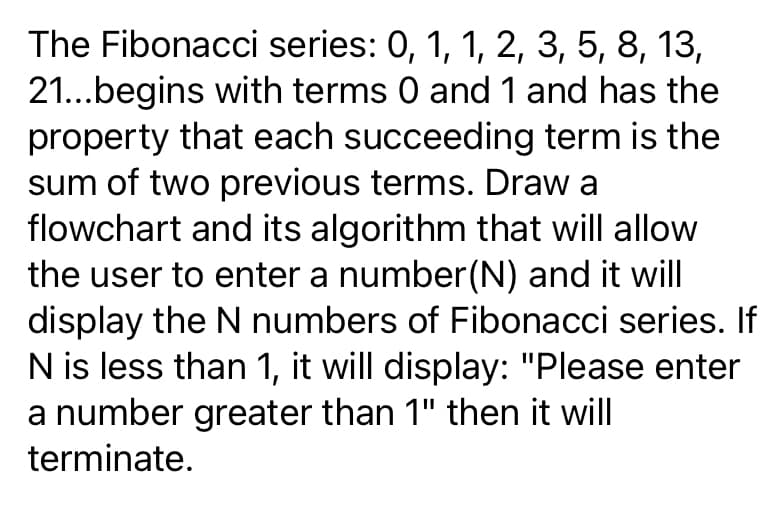 The Fibonacci series: 0, 1, 1, 2, 3, 5, 8, 13,
21...begins with terms 0 and 1 and has the
property that each succeeding term is the
sum of two previous terms. Draw a
flowchart and its algorithm that will allow
the user to enter a number(N) and it will
display the N numbers of Fibonacci series. If
N is less than 1, it will display: "Please enter
a number greater than 1" then it will
terminate.
