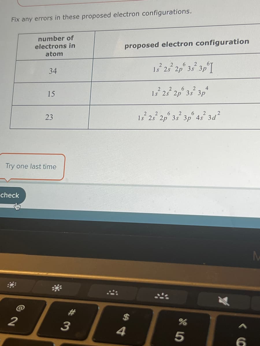 Fix any errors in these proposed electron configurations.
check
number of
electrons in
atom
2
34
15
Try one last time
23
#
3
proposed electron configuration
4
2
6
15² 25² 2p 3s 3p I
6 2 4
1s 2s 2p 3s 3p
2
2 6
1s 2s 2p 3s 3p 4s 3d
%
5
6
M