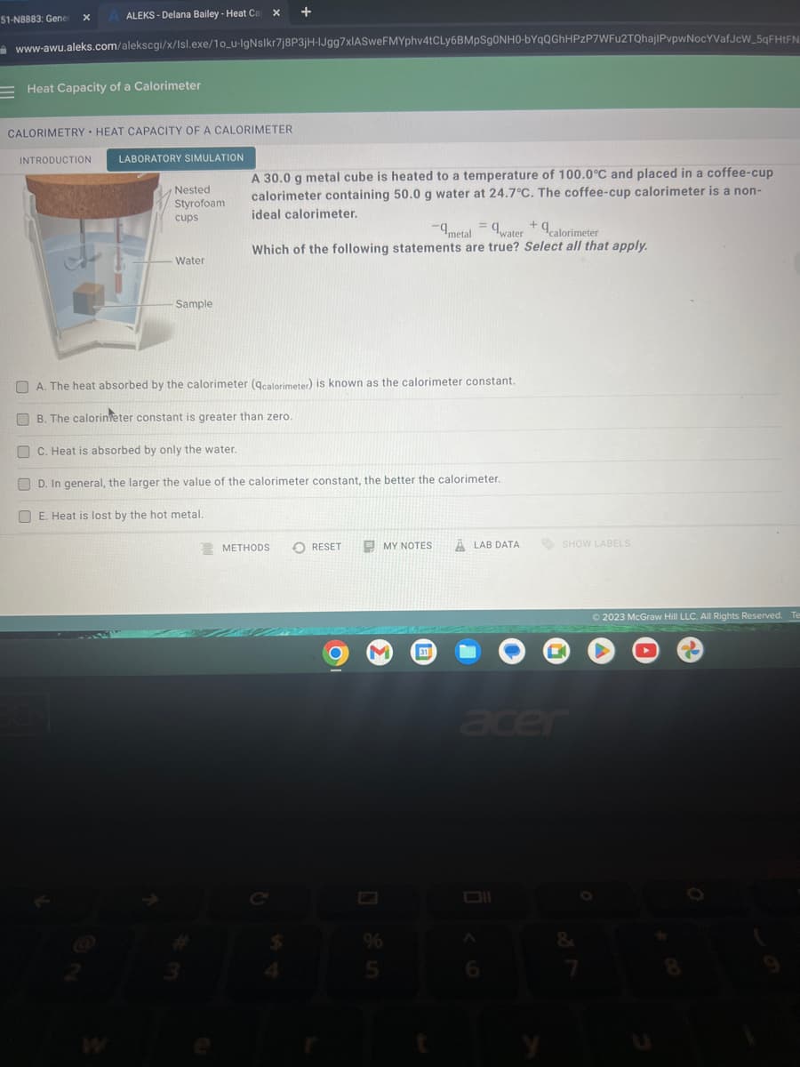 51-N8883: Gener X
x +
ALEKS - Delana Bailey - Heat Ca
www-awu.aleks.com/alekscgi/x/Isl.exe/10_u-IgNsIkr7j8P3jH-IJgg7xIASweFMYphv4tCLy6BMpSg0NH0-bYqQGhHPzP7WFu2TQhajlPvpwNocYVafJcW_5qFHtFN
Heat Capacity of a Calorimeter
CALORIMETRY HEAT CAPACITY OF A CALORIMETER
INTRODUCTION
LABORATORY SIMULATION
Nested
Styrofoam
cups
Water
Sample
A 30.0 g metal cube is heated to a temperature of 100.0°C and placed in a coffee-cup
calorimeter containing 50.0 g water at 24.7°C. The coffee-cup calorimeter is a non-
ideal calorimeter.
+
-metal= water calorimeter
Which of the following statements are true? Select all that apply.
A. The heat absorbed by the calorimeter (qcalorimeter) is known as the calorimeter constant.
B. The calorin eter constant is greater than zero.
C. Heat is absorbed by only the water.
D. In general, the larger the value of the calorimeter constant, the better the calorimeter.
E. Heat is lost by the hot metal.
METHODS
RESET
O
MY NOTES
M 31
%
5
ALAB DATA
SHOW LABELS
Oll
B
acer
&
© 2023 McGraw Hill LLC. All Rights Reserved. Te
8