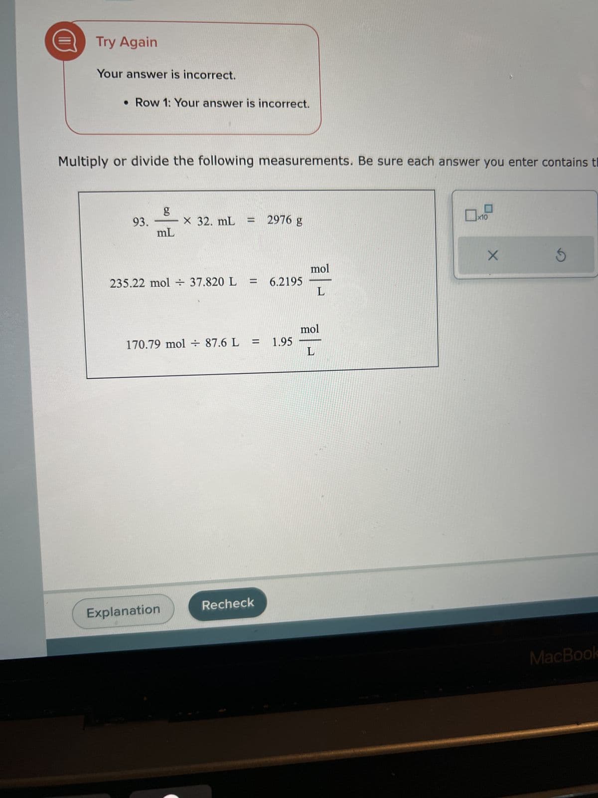 Try Again
Your answer is incorrect.
• Row 1: Your answer is incorrect.
Multiply or divide the following measurements. Be sure each answer you enter contains t
93.
6.0
g
mL
X 32. mL
Explanation
||
235.22 mol + 37.820 L = 6.2195
2976 g
170.79 mol + 87.6 L = 1.95
Recheck
mol
L
mol
L
X
5
MacBook