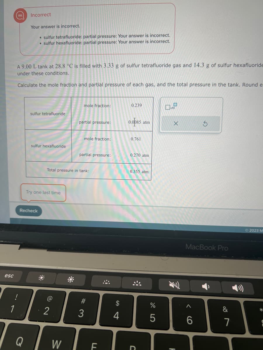 esc
1
Incorrect
Your answer is incorrect.
• sulfur tetrafluoride: partial pressure: Your answer is incorrect.
• sulfur hexafluoride: partial pressure: Your answer is incorrect.
A 9.00 L tank at 28.8 °C is filled with 3.33 g of sulfur tetrafluoride gas and 14.3 g of sulfur hexafluoride
under these conditions.
Calculate the mole fraction and partial pressure of each gas, and the total pressure in the tank. Round e
Q
sulfur tetrafluoride
sulfur hexafluoride
Recheck
Try one last time
@
2
mole fraction:
Total pressure in tank:
W
partial pressure:
mole fraction:
partial pressure:
#3
LL
$
4
+
0.239
0.0085 at
0.761
0.270 atm
0.355 atm
C
%
5
X
MacBook Pro
6
&
7
© 2023 M
*