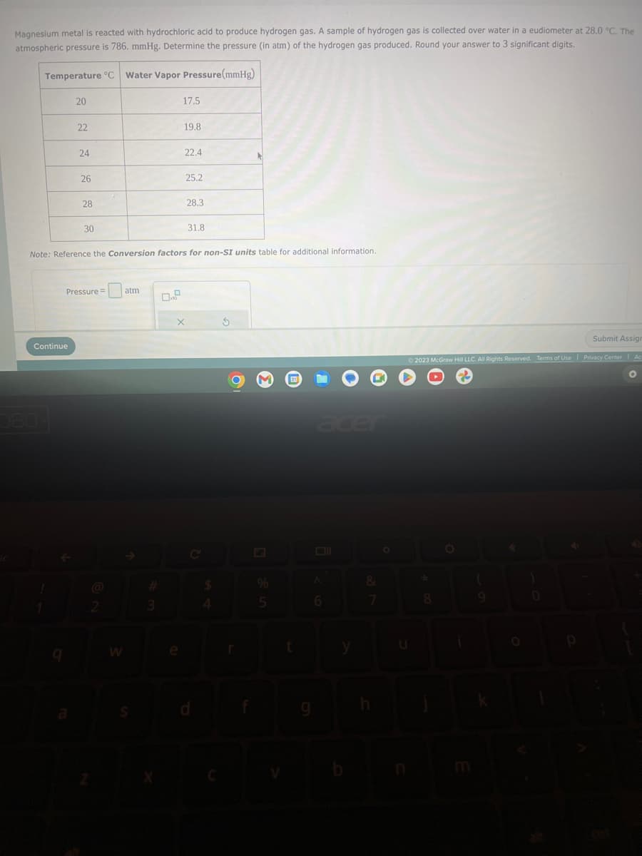 Magnesium metal is reacted with hydrochloric acid to produce hydrogen gas. A sample of hydrogen gas is collected over water in a eudiometer at 28.0 °C. The
atmospheric pressure is 786. mmHg. Determine the pressure (in atm) of the hydrogen gas produced. Round your answer to 3 significant digits.
Temperature °C Water Vapor Pressure (mmHg)
20
Continue
580
22
24
26
28
30
Pressure =
2
W
Note: Reference the Conversion factors for non-SI units table for additional information.
atm
S
3
17.5
19.8
e
22.4
25.2
X
28.3
31.8
C
$
S
r
%
5
t
A
6
9
y
&
7
h
O
Submit Assign
© 2023 McGraw Hill LLC. All Rights Reserved. Terms of Use | Privacy Center
*
8
(
0
0
P
Ac
O