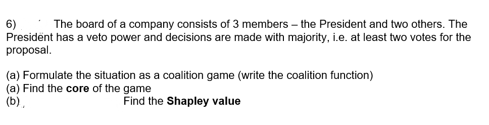 6)
Presidënt has a veto power and decisions are made with majority, i.e. at least two votes for the
proposal.
The board of a company consists of 3 members – the President and two others. The
(a) Formulate the situation as a coalition game (write the coalition function)
(a) Find the core of the game
(b).
Find the Shapley value
