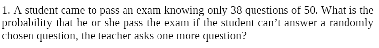 1. A student came to pass an exam knowing only 38 questions of 50. What is the
probability that he or she pass the exam if the student can't answer a randomly
chosen question, the teacher asks one more question?
