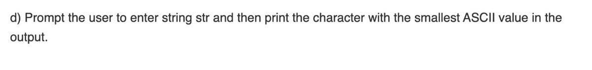 d) Prompt the user to enter string str and then print the character with the smallest ASCII value in the
output.
